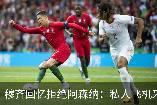 穆齐回忆拒绝阿森纳：私人飞机来接，我说我不去